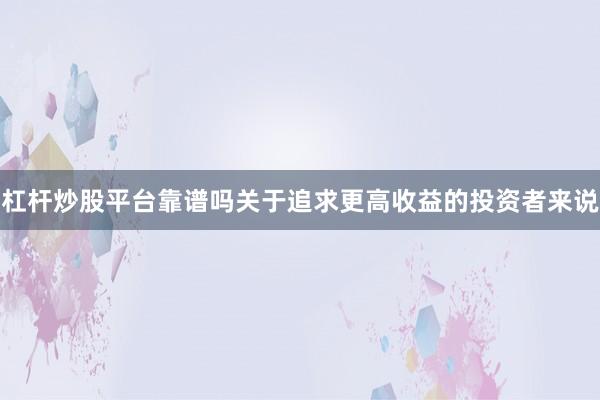 杠杆炒股平台靠谱吗关于追求更高收益的投资者来说