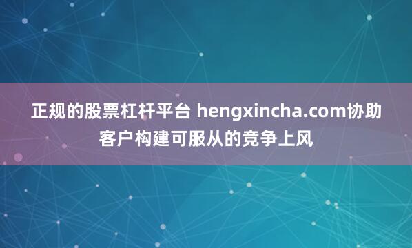 正规的股票杠杆平台 hengxincha.com协助客户构建可服从的竞争上风