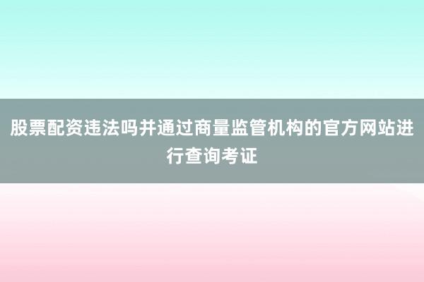 股票配资违法吗并通过商量监管机构的官方网站进行查询考证