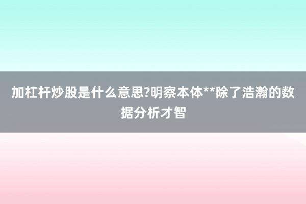 加杠杆炒股是什么意思?明察本体**除了浩瀚的数据分析才智