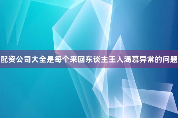 配资公司大全是每个来回东谈主王人渴慕异常的问题