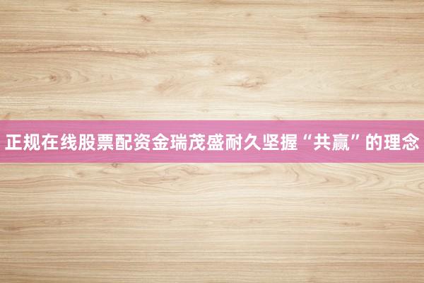 正规在线股票配资金瑞茂盛耐久坚握“共赢”的理念