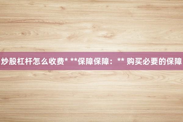 炒股杠杆怎么收费* **保障保障：** 购买必要的保障