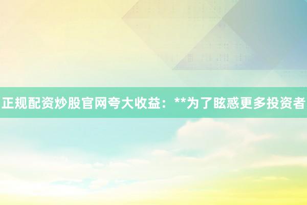 正规配资炒股官网夸大收益：**为了眩惑更多投资者