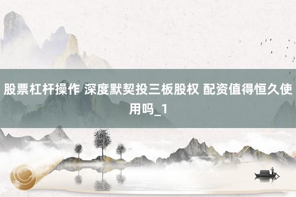 股票杠杆操作 深度默契投三板股权 配资值得恒久使用吗_1