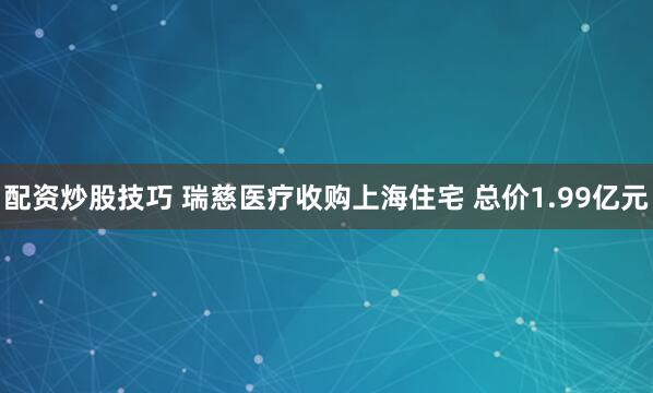 配资炒股技巧 瑞慈医疗收购上海住宅 总价1.99亿元