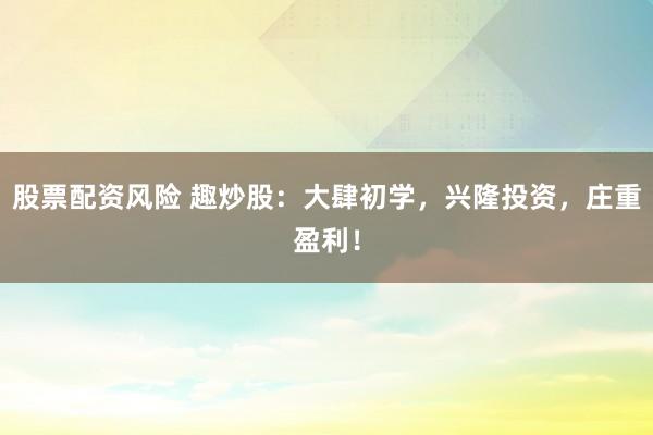 股票配资风险 趣炒股：大肆初学，兴隆投资，庄重盈利！