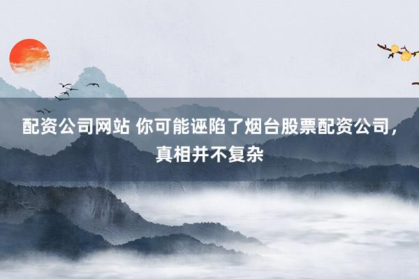 配资公司网站 你可能诬陷了烟台股票配资公司，真相并不复杂
