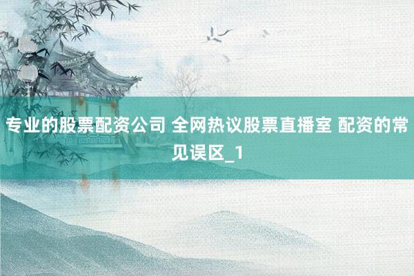 专业的股票配资公司 全网热议股票直播室 配资的常见误区_1