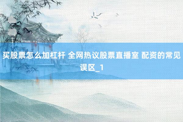 买股票怎么加杠杆 全网热议股票直播室 配资的常见误区_1