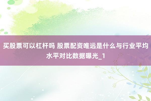 买股票可以杠杆吗 股票配资唯远是什么与行业平均水平对比数据曝光_1