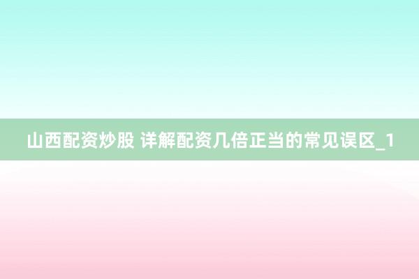 山西配资炒股 详解配资几倍正当的常见误区_1