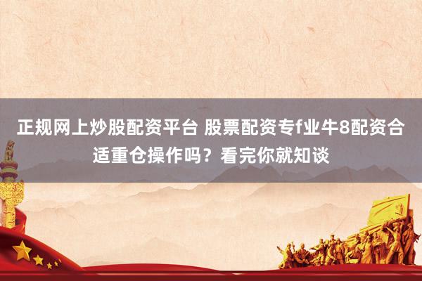 正规网上炒股配资平台 股票配资专f业牛8配资合适重仓操作吗?看完你就知谈