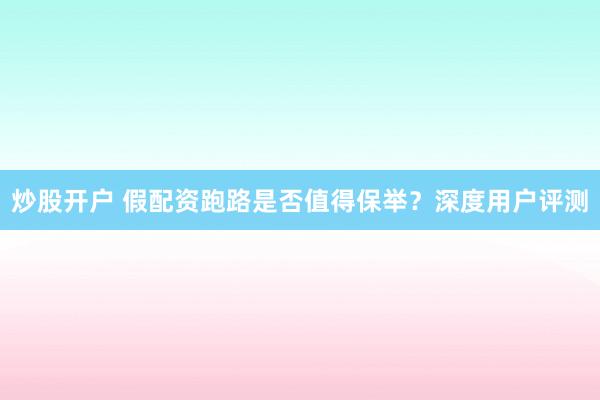 炒股开户 假配资跑路是否值得保举？深度用户评测