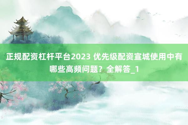 正规配资杠杆平台2023 优先级配资宣城使用中有哪些高频问题?全解答_1