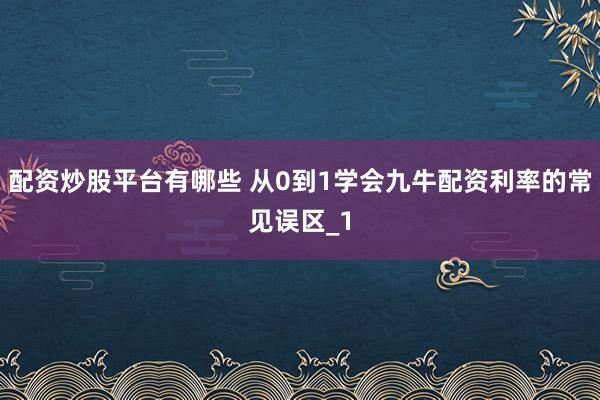 配资炒股平台有哪些 从0到1学会九牛配资利率的常见误区_1