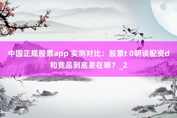 中国正规股票app 实测对比:股票t 0明谈配资d和竞品到底差在哪?_2
