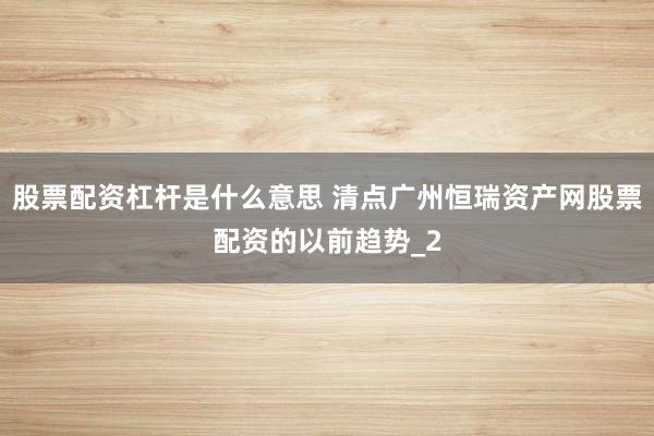 股票配资杠杆是什么意思 清点广州恒瑞资产网股票配资的以前趋势_2