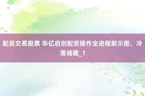 配资交易股票 华亿启创配资操作全进程默示图，冷落储藏_1