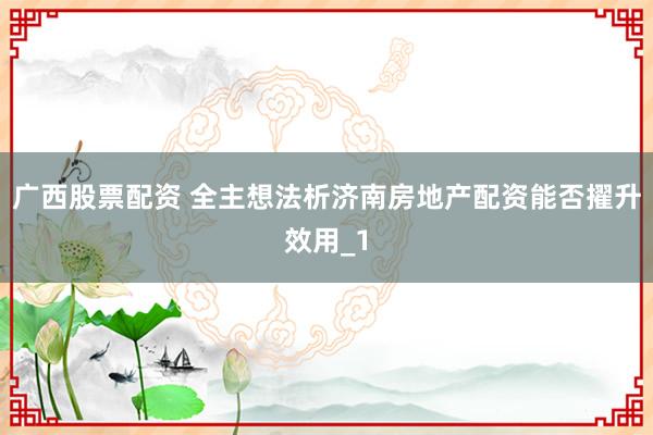 广西股票配资 全主想法析济南房地产配资能否擢升效用_1