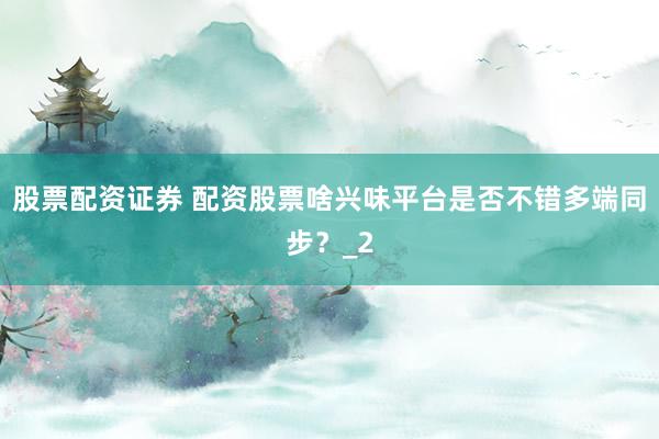股票配资证券 配资股票啥兴味平台是否不错多端同步？_2
